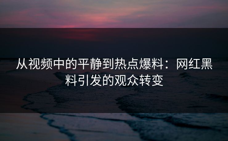 从视频中的平静到热点爆料：网红黑料引发的观众转变