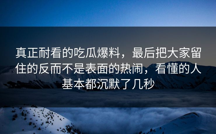 真正耐看的吃瓜爆料，最后把大家留住的反而不是表面的热闹，看懂的人基本都沉默了几秒