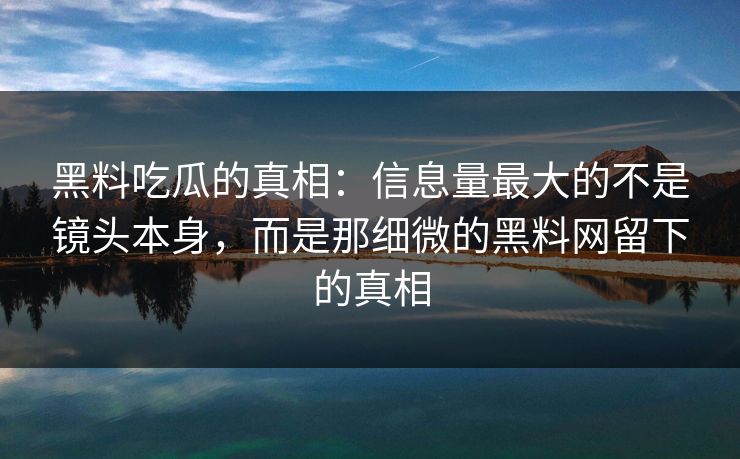 黑料吃瓜的真相：信息量最大的不是镜头本身，而是那细微的黑料网留下的真相