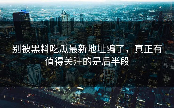 别被黑料吃瓜最新地址骗了，真正有值得关注的是后半段