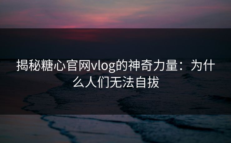 揭秘糖心官网vlog的神奇力量：为什么人们无法自拔