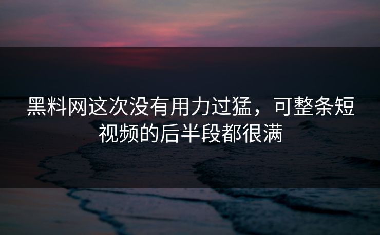 黑料网这次没有用力过猛，可整条短视频的后半段都很满