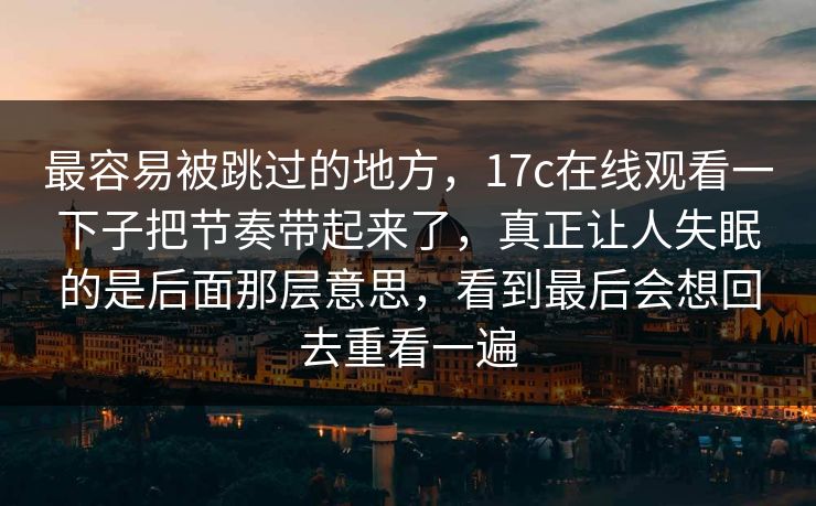 最容易被跳过的地方，17c在线观看一下子把节奏带起来了，真正让人失眠的是后面那层意思，看到最后会想回去重看一遍