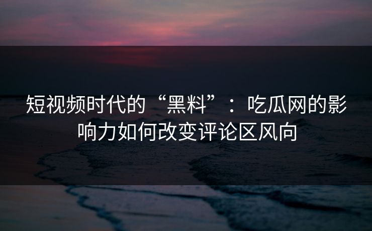 短视频时代的“黑料”：吃瓜网的影响力如何改变评论区风向