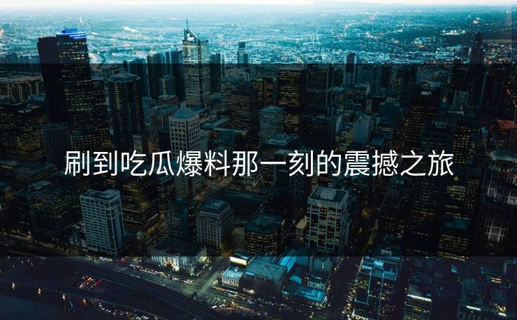 刷到吃瓜爆料那一刻的震撼之旅