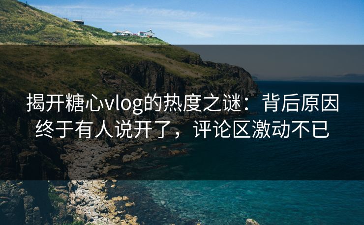 揭开糖心vlog的热度之谜：背后原因终于有人说开了，评论区激动不已