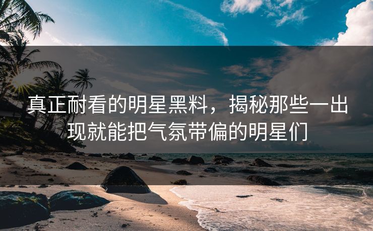 真正耐看的明星黑料，揭秘那些一出现就能把气氛带偏的明星们