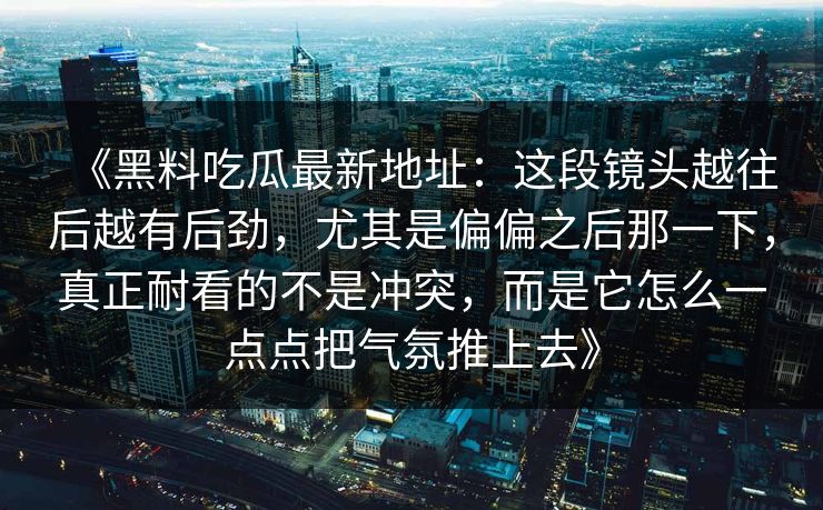 《黑料吃瓜最新地址：这段镜头越往后越有后劲，尤其是偏偏之后那一下，真正耐看的不是冲突，而是它怎么一点点把气氛推上去》