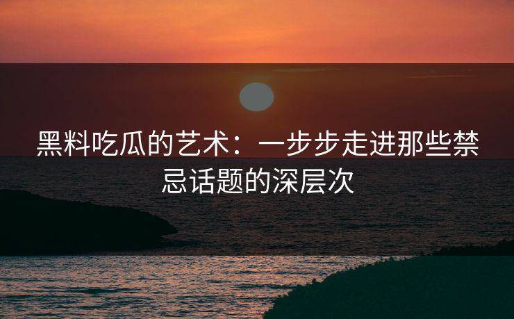 黑料吃瓜的艺术：一步步走进那些禁忌话题的深层次