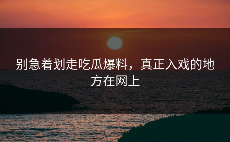 别急着划走吃瓜爆料，真正入戏的地方在网上