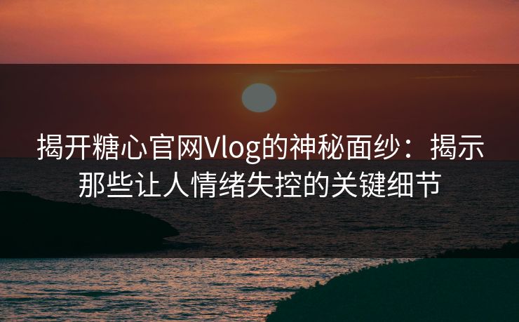 揭开糖心官网Vlog的神秘面纱：揭示那些让人情绪失控的关键细节