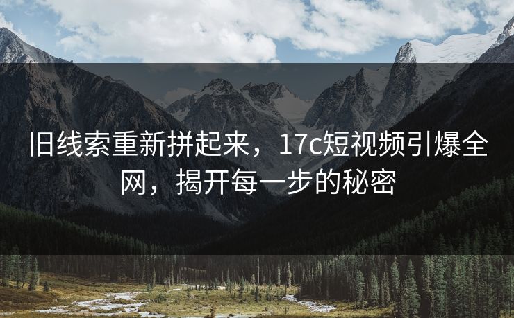 旧线索重新拼起来，17c短视频引爆全网，揭开每一步的秘密