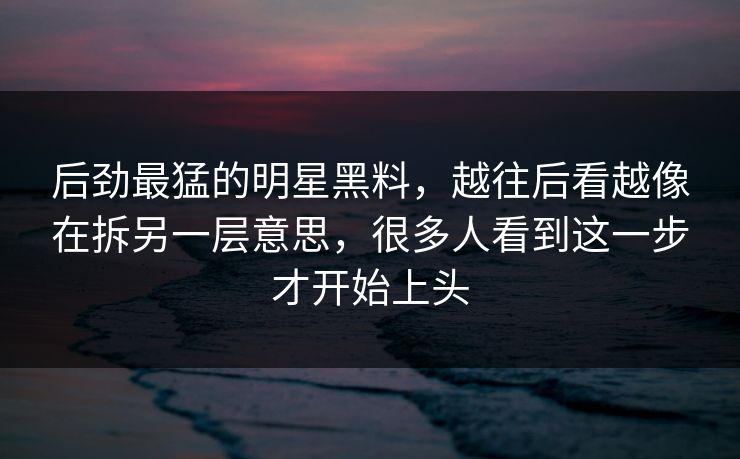 后劲最猛的明星黑料，越往后看越像在拆另一层意思，很多人看到这一步才开始上头